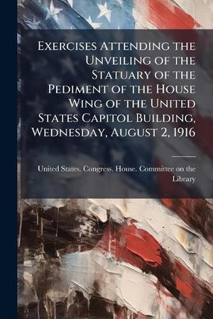 Exercises Attending the Unveiling of the Statuary of the Pediment of the House Wing of the United States Capitol Building, Wednesday, August 2, 1916