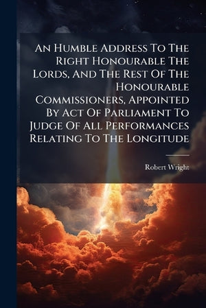 An Humble Address To The Right Honourable The Lords, And The Rest Of The Honourable Commissioners, Appointed By Act Of Parliament To Judge Of All Performances Relating To The Longitude