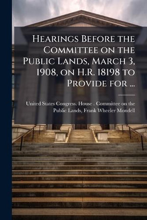 Hearings Before the Committee on the Public Lands, March 3, 1908, on H.R. 18198 to Provide for ...