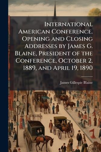 International American Conference. Opening and Closing Addresses by James G. Blaine, President of the Conference, October 2, 1889, and April 19, 1890
