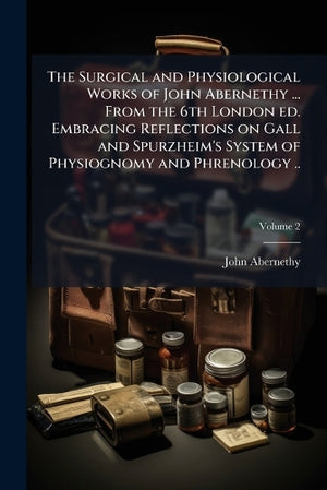 The Surgical and Physiological Works of John Abernethy ... From the 6th London ed. Embracing Reflections on Gall and Spurzheim's System of Physiognomy and Phrenology ..; Volume 2