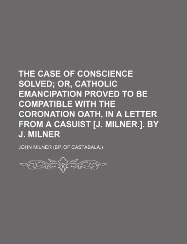 The Case of Conscience Solved; Or, Catholic Emancipation Proved to Be Compatible with the Coronation Oath, in a Letter from a Casuist [J. Milner.]. by