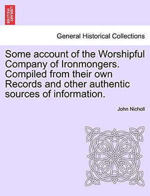 Some Account of the Worshipful Company of Ironmongers. Compiled from Their Own Records and Other Authentic Sources of Information. Second Edition