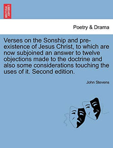 Verses on the Sonship and Pre-Existence of Jesus Christ, to Which Are Now Subjoined an Answer to Twelve Objections Made to the Doctrine and Also Some Considerations Touching the Uses of It. Second Edition. 