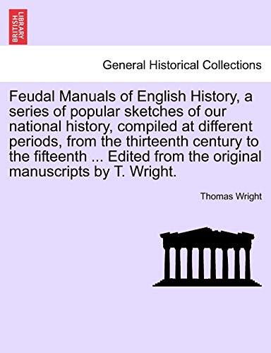 Feudal Manuals of English History, a Series of Popular Sketches of Our National History, Compiled at Different Periods, from the Thirteenth Century to the Fifteenth ... Edited from the Original Manuscripts by T. Wright.