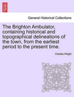 The Brighton Ambulator, Containing Historical and Topographical Delineations of the Town, from the Earliest Period to the Present Time.