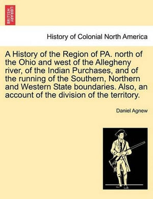 A History of the Region of Pa. North of the Ohio and West of the Allegheny River, of the Indian Purchases, and of the Running of the Southern, Northern and Western State Boundaries. Also, an Account of the Division of the Territory.