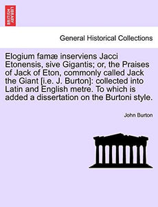 Elogium Famae Inserviens Jacci Etonensis, Sive Gigantis; Or, the Praises of Jack of Eton, Commonly Called Jack the Giant [I.E. J. Burton] 