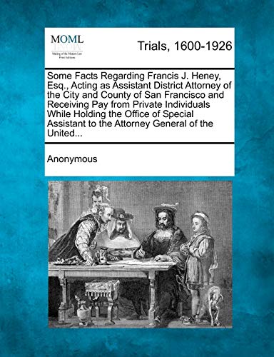 Some Facts Regarding Francis J. Heney, Esq., Acting as Assistant District Attorney of the City and County of San Francisco and Receiving Pay from Private Individuals While Holding the Office of Special Assistant to the Attorney General of the United...