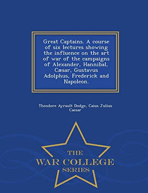 Great Captains. a Course of Six Lectures Showing the Influence on the Art of War of the Campaigns of Alexander, Hannibal, Caesar, Gustavus Adolphus, Frederick and Napoleon. - War College Series