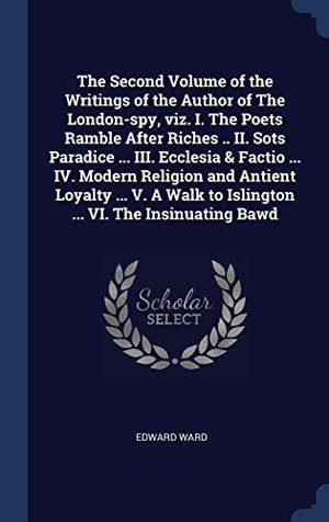 The Second Volume of the Writings of the Author of The London-spy, viz. I. The Poets Ramble After Riches .. II. Sots Paradice ... III. Ecclesia & Factio ... IV. Modern Religion and Antient Loyalty ... V. A Walk to Islington ... VI. The Insinuating Bawd