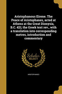 Aristophanous Eirene. The Peace of Aristophanes, acted at Athens at the Great Dionysia, B.C. 421; the Greek text rev., with a translation into corresponding metres, introduction and commentary 