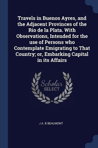 Travels in Buenos Ayres, and the Adjacent Provinces of the Rio de la Plata. With Observations, Intended for the use of Persons who Contemplate Emigrating to That Country; or, Embarking Capital in its Affairs