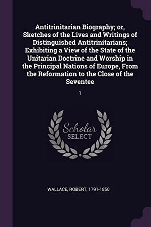 Antitrinitarian Biography; or, Sketches of the Lives and Writings of Distinguished Antitrinitarians; Exhibiting a View of the State of the Unitarian Doctrine and Worship in the Principal Nations of Europe, From the Reformation to the Close of the Seventee