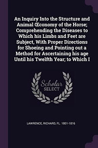 An Inquiry Into the Structure and Animal OEconomy of the Horse; Comprehending the Diseases to Which his Limbs and Feet are Subject, With Proper Directions for Shoeing and Pointing out a Method for Ascertaining his age Until his Twelfth Year; to Which I 