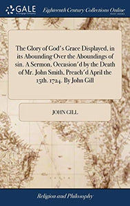 The Glory of God's Grace Displayed, in its Abounding Over the Aboundings of sin. A Sermon, Occasion'd by the Death of Mr. John Smith, Preach'd April the 15th. 1724. By John Gill 