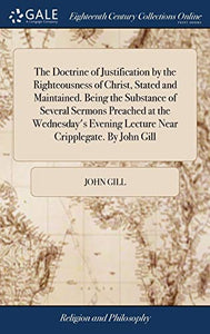 The Doctrine of Justification by the Righteousness of Christ, Stated and Maintained. Being the Substance of Several Sermons Preached at the Wednesday's Evening Lecture Near Cripplegate. By John Gill 