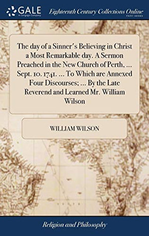 The day of a Sinner's Believing in Christ a Most Remarkable day. A Sermon Preached in the New Church of Perth, ... Sept. 10. 1741. ... To Which are Annexed Four Discourses; ... By the Late Reverend and Learned Mr. William Wilson