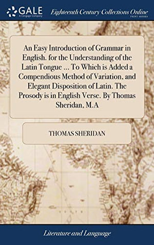 An Easy Introduction of Grammar in English. for the Understanding of the Latin Tongue ... To Which is Added a Compendious Method of Variation, and Elegant Disposition of Latin. The Prosody is in English Verse. By Thomas Sheridan, M.A