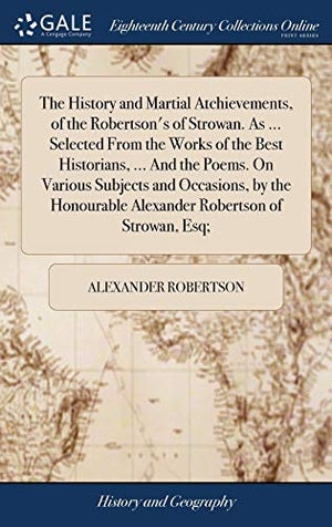 The History and Martial Atchievements, of the Robertson's of Strowan. As ... Selected From the Works of the Best Historians, ... And the Poems. On Various Subjects and Occasions, by the Honourable Alexander Robertson of Strowan, Esq;