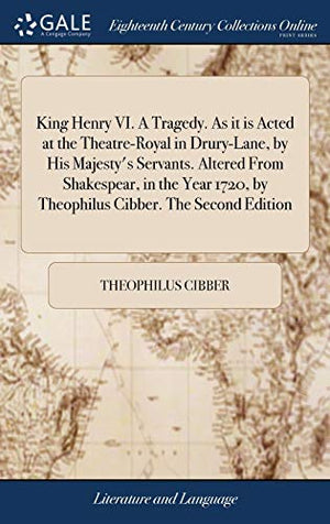 King Henry VI. A Tragedy. As it is Acted at the Theatre-Royal in Drury-Lane, by His Majesty's Servants. Altered From Shakespear, in the Year 1720, by Theophilus Cibber. The Second Edition