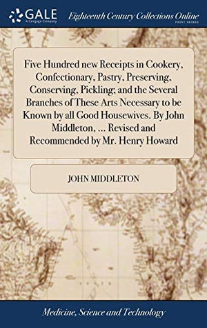Five Hundred new Receipts in Cookery, Confectionary, Pastry, Preserving, Conserving, Pickling; and the Several Branches of These Arts Necessary to be Known by all Good Housewives. By John Middleton, ... Revised and Recommended by Mr. Henry Howard