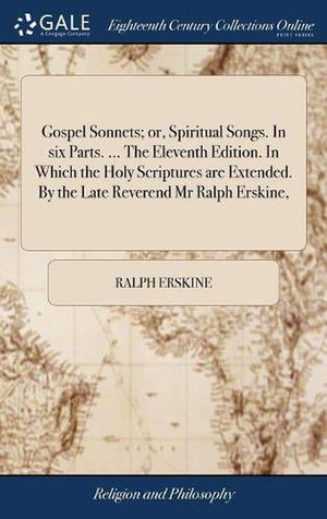 Gospel Sonnets; or, Spiritual Songs. In six Parts. ... The Eleventh Edition. In Which the Holy Scriptures are Extended. By the Late Reverend Mr Ralph Erskine,