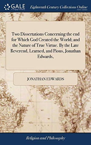 Two Dissertations Concerning the end for Which God Created the World; and the Nature of True Virtue. By the Late Reverend, Learned, and Pious, Jonathan Edwards,