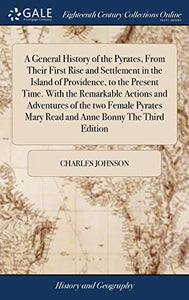 A General History of the Pyrates, From Their First Rise and Settlement in the Island of Providence, to the Present Time. With the Remarkable Actions and Adventures of the two Female Pyrates Mary Read and Anne Bonny The Third Edition 