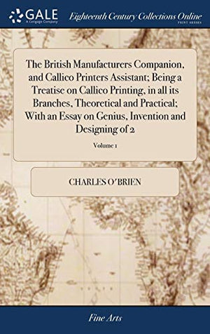The British Manufacturers Companion, and Callico Printers Assistant; Being a Treatise on Callico Printing, in all its Branches, Theoretical and Practical; With an Essay on Genius, Invention and Designing of 2; Volume 1
