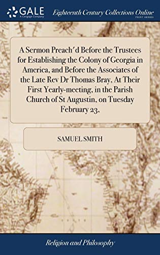 A Sermon Preach'd Before the Trustees for Establishing the Colony of Georgia in America, and Before the Associates of the Late Rev Dr Thomas Bray, At Their First Yearly-meeting, in the Parish Church of St Augustin, on Tuesday February 23,