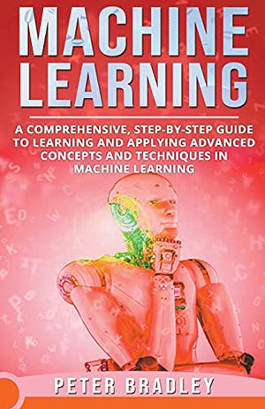 Machine Learning - A Comprehensive, Step-by-Step Guide to Learning and Applying Advanced Concepts and Techniques in Machine Learning