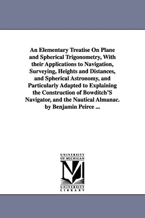 An Elementary Treatise On Plane and Spherical Trigonometry, With their Applications to Navigation, Surveying, Heights and Distances, and Spherical Astronomy, and Particularly Adapted to Explaining the Construction of Bowditch'S Navigator, and the Nautical