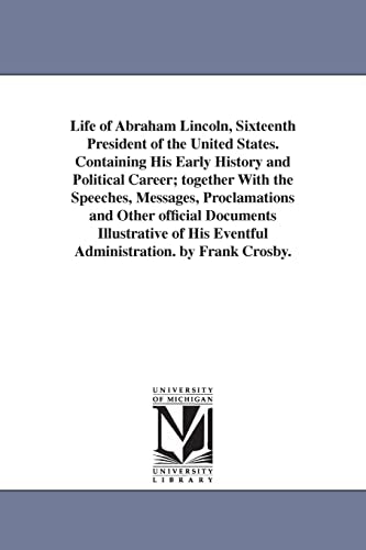 Life of Abraham Lincoln, Sixteenth President of the United States. Containing His Early History and Political Career; together With the Speeches, Messages, Proclamations and Other official Documents Illustrative of His Eventful Administration. by Frank Cr