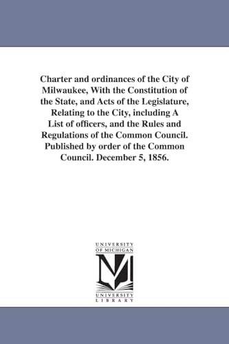 Charter and ordinances of the City of Milwaukee, With the Constitution of the State, and Acts of the Legislature, Relating to the City, including A List of officers, and the Rules and Regulations of the Common Council. Published by order of the Common Cou
