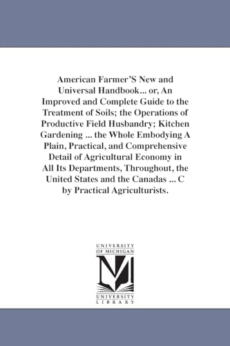 American Farmer'S New and Universal Handbook... or, An Improved and Complete Guide to the Treatment of Soils; the Operations of Productive Field Husbandry; Kitchen Gardening ... the Whole Embodying A Plain, Practical, and Comprehensive Detail of Agricultu