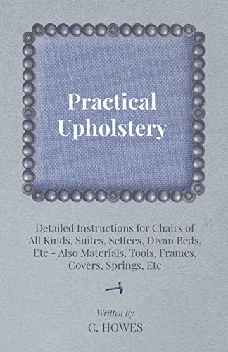 Practical Upholstery - Detailed Instructions for Chairs of All Kinds, Suites, Settees, Divan Beds, Etc - Also Materials, Tools, Frames, Covers, Springs, Etc