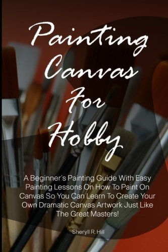 Painting Canvas for Hobby : A Beginner's Painting Guide with Easy Painting Lessons on How to Paint on Canvas So You Can Learn to Create Your Own Dramatic Canvas Artwork Just Like the Great Masters!