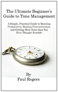 The Ultimate Beginner's Guide to Time Management: A Simple, Practical Guide to Boosting Productivity, Beating Procrastination, and Getting More Done Than You Ever Thought Possible 