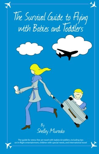 Survival Guide to Flying with Babies and Toddlers : The Guide to Stress-Free Air Travel with Babies and Toddlers, Including Tips on In-Flight Entertainment, Children with Special Needs, and International Travel