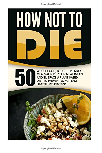 How Not To Die: 50 Whole Food, Budget Friendly Meals-Reduce Your Meat Intake And Embrace A Plant Based Diet To Prevent Long-Term Health Implications