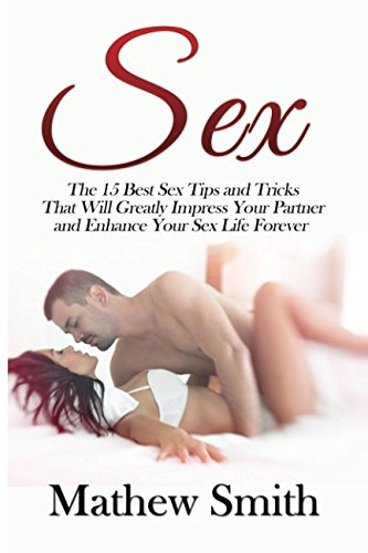 Sex: The 15 Best Sex Tips and Tricks That Will Greatly Impress Your Partner and Enhance Your Sex Life Forever: Sex, Sex Guide, Sex Tips, Sex Tricks, ... The Best Sex, Increase Your Sex Performance)