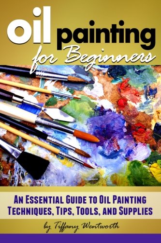 Oil Painting for Beginners: Learn How to Paint with Oils - An Essential Guide to Oil Painting Techniques, Tips, Tools, and Supplies