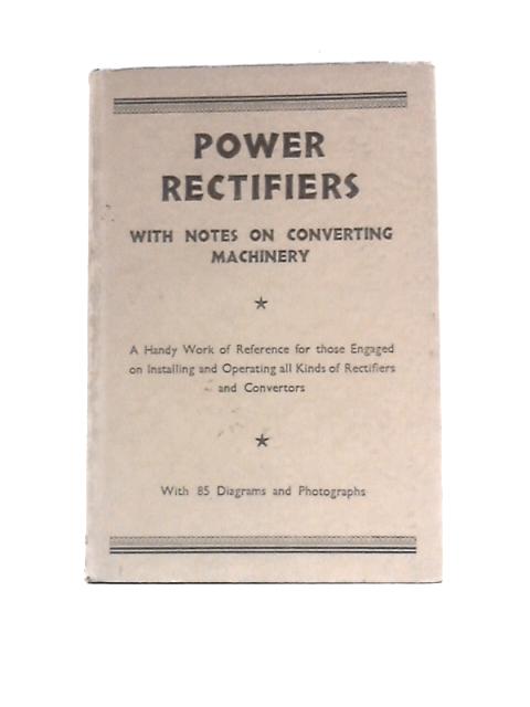 Power Rectifiers with Notes on Converting Machinery: a Handy Work of Reference for Those Engaged on Installing and Operating All Kinds of Rectifiers and Converters.