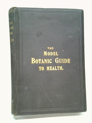 The Working Man's Model Family Botanic Guide - Or, Every Man His Own Doctor; Being An Exposition Of The Botanic System - Giving A Clear And Explicit Explanation Of The Botanic Practice, The Cause, Cur