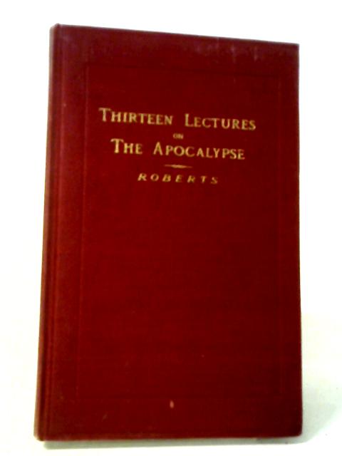 Thirteen Lectures On The Things Revealed In The Last Book Of The New Testament Commonly Known As Revelation But More Appropriately Distingushed As The Apocalypse