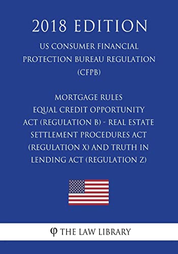 Mortgage Rules - Equal Credit Opportunity Act (Regulation B) - Real Estate Settlement Procedures Act (Regulation X) - and Truth in Lending Act (Regulation Z) (US Consumer Financial Protection Bureau Regulation) (CFPB) (2018 Edition)