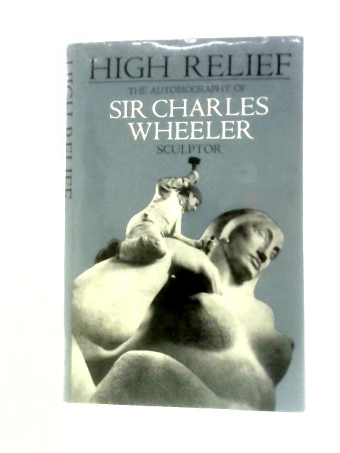 High Relief. The Autobiography Of Sir Charles Wheeler. Sculptor
