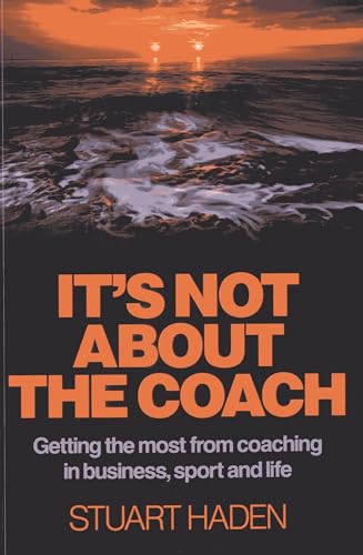 It`s Not About the Coach – Getting the most from coaching in business, sport and life