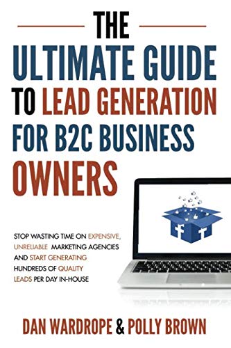 The Ultimate Guide To Lead Generation For B2C Business Owners: Stop Wasting Time On Expensive, Unreliable Marketing Agencies And Start Generating Hundreds Of Quality Leads Per Day In-House
